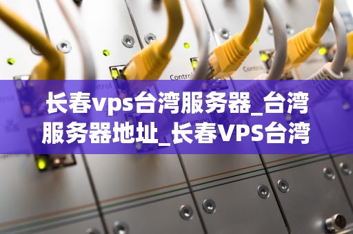 长春vps台湾服务器_台湾服务器地址_长春VPS台湾服务器——助力企业信息化建设