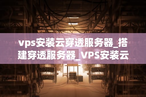 vps安装云穿透服务器_搭建穿透服务器_VPS安装云穿透服务器的详细步骤