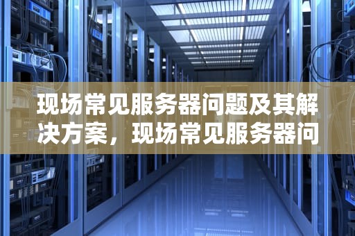 现场常见服务器问题及其解决方案，现场常见服务器问题有哪些
