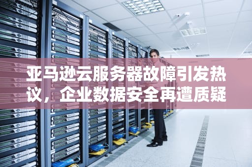亚马逊云服务器故障引发热议，企业数据安全再遭质疑，亚马逊服务器出问题了怎么办