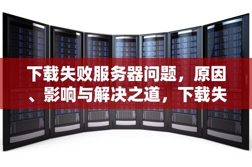 下载失败服务器问题，原因、影响与解决之道，下载失败服务器问题怎么解决