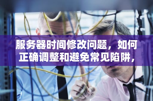 服务器时间修改问题，如何正确调整和避免常见陷阱，服务器时间修改问题怎么解决