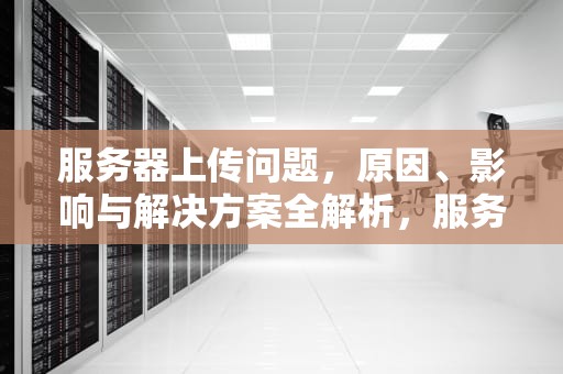 服务器上传问题，原因、影响与解决方案全解析，服务器上传问题怎么解决
