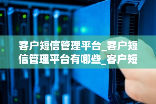 客户短信管理平台_客户短信管理平台有哪些_客户短信管理平台的应用与优势