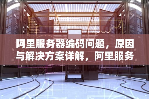 阿里服务器编码问题，原因与解决方案详解，阿里服务器 编码问题怎么解决