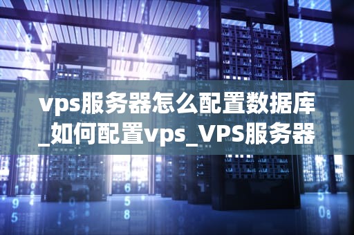 vps服务器怎么配置数据库_如何配置vps_VPS服务器配置数据库的详细步骤