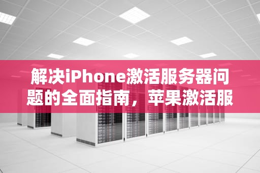 解决iPhone激活服务器问题的全面指南，苹果激活服务器出错是怎么回事
