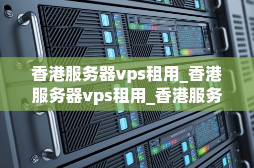 香港服务器vps租用_香港服务器vps租用_香港服务器VPS租用：全面解析与实用指南