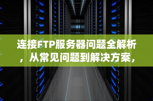 连接FTP服务器问题全解析，从常见问题到解决方案，连接ftp服务器问题怎么解决