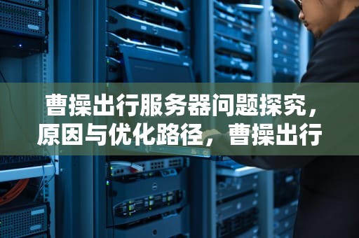 曹操出行服务器问题探究，原因与优化路径，曹操出行服务流程
