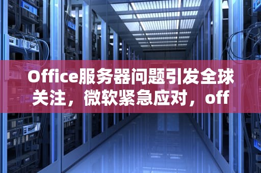 Office服务器问题引发全球关注，微软紧急应对，office 服务器