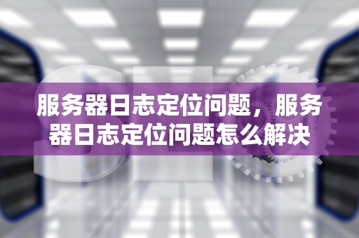 服务器日志定位问题，服务器日志定位问题怎么解决