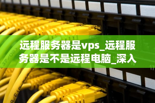 远程服务器是vps_远程服务器是不是远程电脑_深入理解VPS及其在远程服务器中的应用