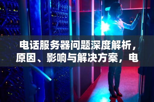 电话服务器问题深度解析，原因、影响与解决方案，电话服务器有问题怎么解决