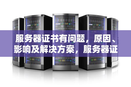 服务器证书有问题，原因、影响及解决方案，服务器证书有问题怎么解决