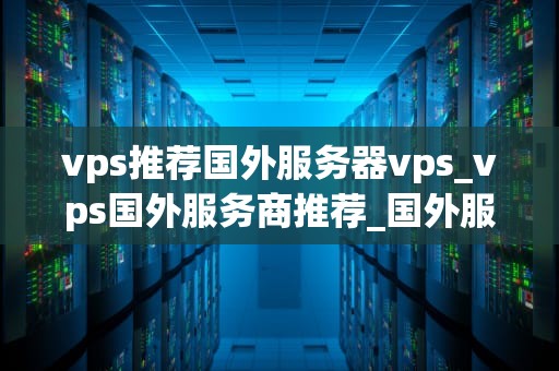 vps推荐国外服务器vps_vps国外服务商推荐_国外服务器VPS推荐：优质选择与使用指南