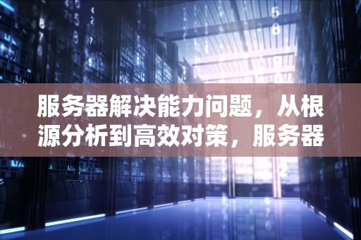 服务器解决能力问题，从根源分析到高效对策，服务器解决能力问题的方法