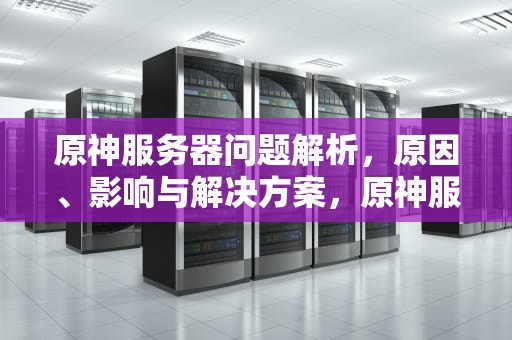 原神服务器问题解析，原因、影响与解决方案，原神服务器问题回档 贴吧