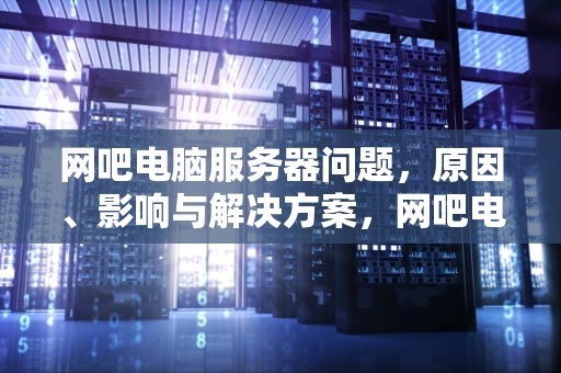 网吧电脑服务器问题，原因、影响与解决方案，网吧电脑服务器问题怎么解决
