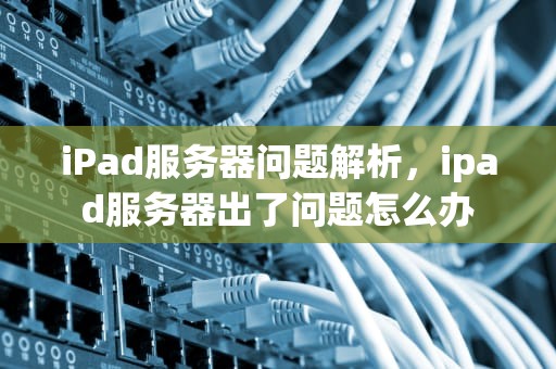 iPad服务器问题解析，ipad服务器出了问题怎么办