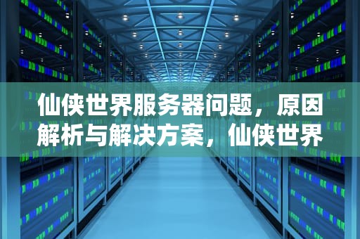 仙侠世界服务器问题，原因解析与解决方案，仙侠世界服务器问题怎么解决