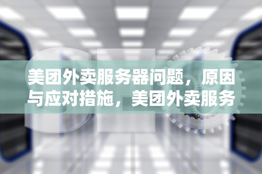 美团外卖服务器问题，原因与应对措施，美团外卖服务器问题怎么解决