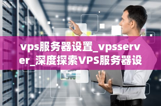 vps服务器设置_vpsserver_深度探索VPS服务器设置