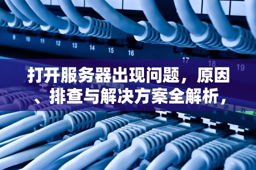 打开服务器出现问题，原因、排查与解决方案全解析，打开服务器出现问题怎么解决