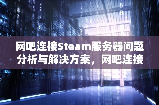 网吧连接Steam服务器问题分析与解决方案，网吧连接sream服务器问题怎么解决