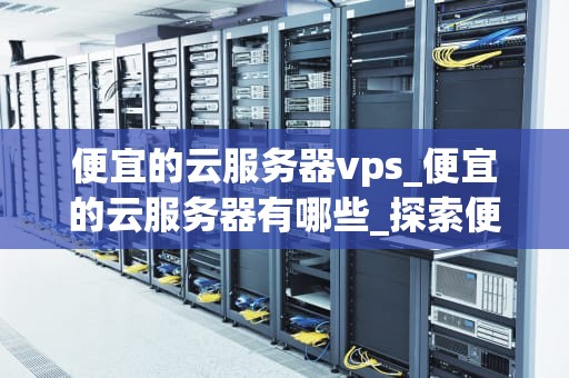 便宜的云服务器vps_便宜的云服务器有哪些_探索便宜的云服务器VPS：性价比与性能的完美结合