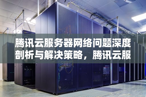 腾讯云服务器网络问题深度剖析与解决策略，腾讯云服务器网络问题怎么解决