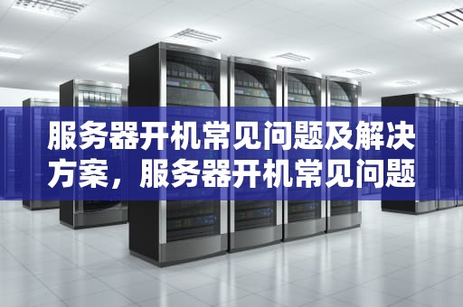 服务器开机常见问题及解决方案，服务器开机常见问题有哪些