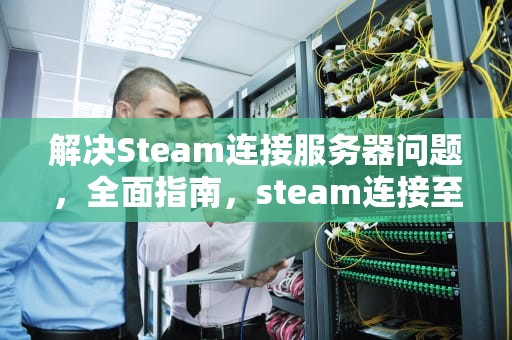 解决Steam连接服务器问题，全面指南，steam连接至服务器问题怎么解决