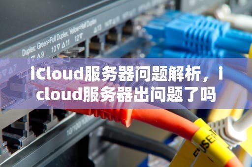 iCloud服务器问题解析，icloud服务器出问题了吗