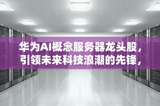 华为AI概念服务器龙头股，引领未来科技浪潮的先锋，华为ai概念服务器龙头股票