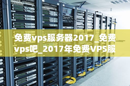 免费vps服务器2017_免费vps吧_2017年免费VPS服务器的全面解析