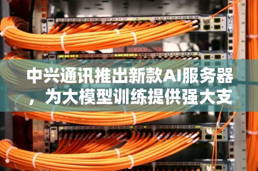 中兴通讯推出新款AI服务器，为大模型训练提供强大支持，中兴通讯推出新款ai服务器了吗