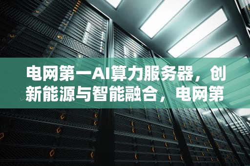 电网第一AI算力服务器，创新能源与智能融合，电网第一ai算力服务器是什么