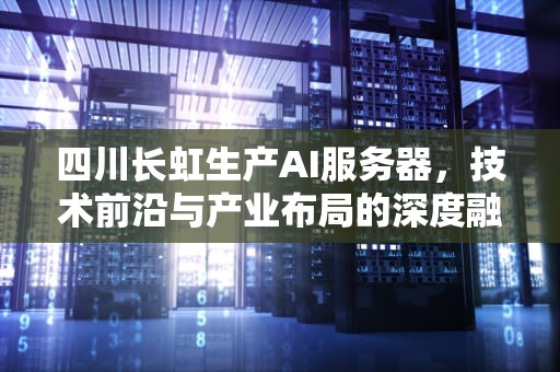 四川长虹生产AI服务器，技术前沿与产业布局的深度融合，四川长虹生产ai服务器的公司