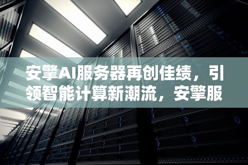 安擎AI服务器再创佳绩，引领智能计算新潮流，安擎服务器怎么样
