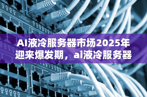 AI液冷服务器市场2025年迎来爆发期，ai液冷服务器最新消息