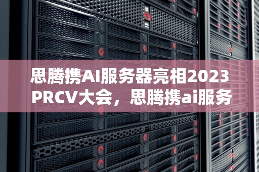 思腾携AI服务器亮相2023 PRCV大会，思腾携ai服务器亮相时间设置
