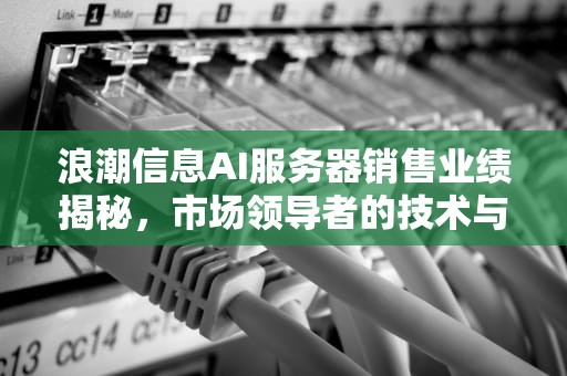 浪潮信息AI服务器销售业绩揭秘，市场领导者的技术与战略深度剖析，浪潮信息卖出多少ai服务器了