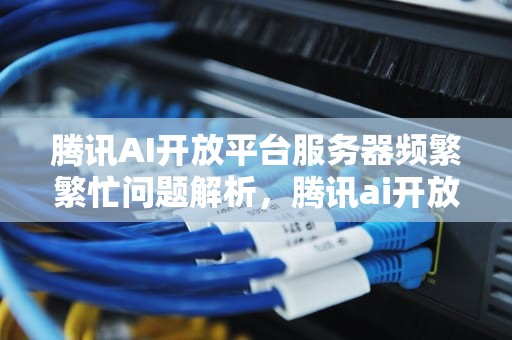 腾讯AI开放平台服务器频繁繁忙问题解析，腾讯ai开放平台服务器繁忙怎么办