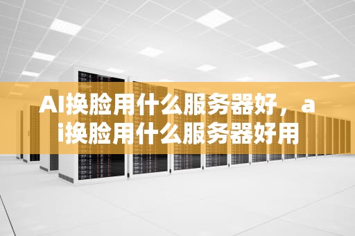 AI换脸用什么服务器好，ai换脸用什么服务器好用