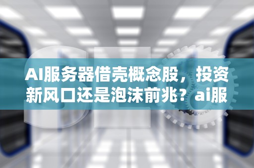 AI服务器借壳概念股，投资新风口还是泡沫前兆？ai服务器借壳概念股票