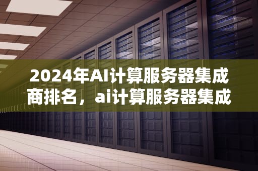 2024年AI计算服务器集成商排名，ai计算服务器集成商排名