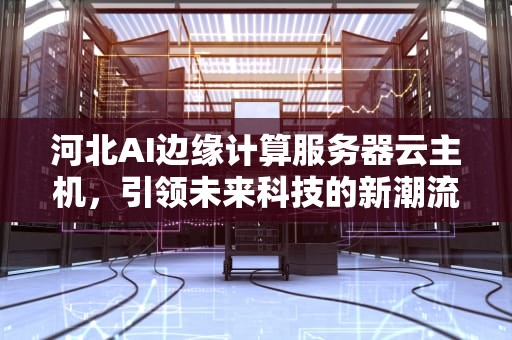 河北AI边缘计算服务器云主机，引领未来科技的新潮流，边缘计算云平台