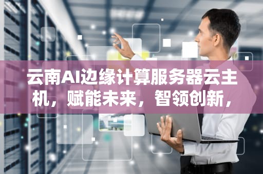 云南AI边缘计算服务器云主机，赋能未来，智领创新，云南ai边缘计算服务器云主机是什么