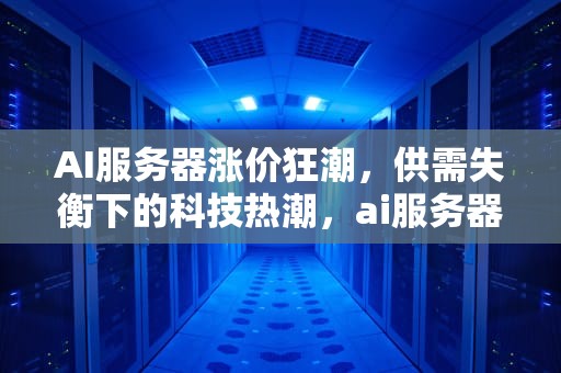 AI服务器涨价狂潮，供需失衡下的科技热潮，ai服务器涨价最新消息
